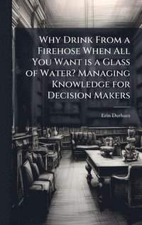 bokomslag Why Drink From a Firehose When All You Want is a Glass of Water? Managing Knowledge for Decision Makers