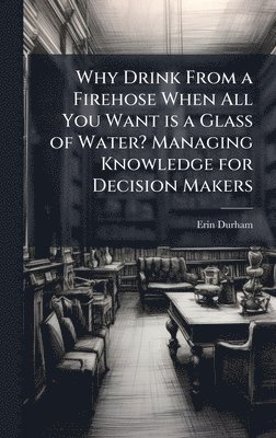 bokomslag Why Drink From a Firehose When All You Want is a Glass of Water? Managing Knowledge for Decision Makers