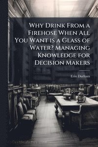 bokomslag Why Drink From a Firehose When All You Want is a Glass of Water? Managing Knowledge for Decision Makers
