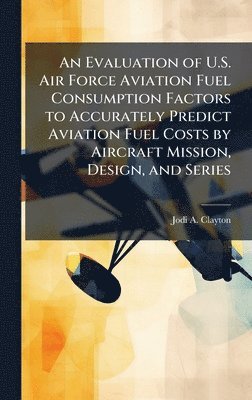 bokomslag An Evaluation of U.S. Air Force Aviation Fuel Consumption Factors to Accurately Predict Aviation Fuel Costs by Aircraft Mission, Design, and Series