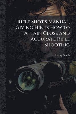 Henry Smith - Rifle Shot's Manual, Giving Hints How to Attain Close and Accurate Rifle Shooting, Häftad