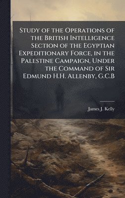 Study of the Operations of the British Intelligence Section of the Egyptian Expeditionary Force, in the Palestine Campaign, Under the Command of Sir Edmund H.H. Allenby, G.C.B