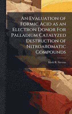 Mark R Stevens, Mark R. Stevens - Evaluation of Formic Acid as an Electron Donor For Palladium Catalyzed Destruction of Nitroaromatic Compounds, Inbunden