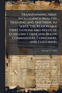 bokomslag Transforming Army Intelligence Analysis Training and Doctrine to Serve the Reasonable Expectations and Needs of Echelons Corps and Below Commanders, Consumers, and Customers