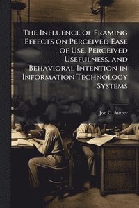 bokomslag Influence of Framing Effects on Perceived Ease of Use, Perceived Usefulness, and Behavioral Intention in Information Technology Systems