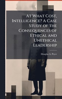 bokomslag At What Cost, Intelligence? A Case Study of the Consequences of Ethical and Unethical Leadership