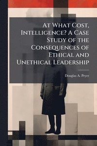 bokomslag At What Cost, Intelligence? A Case Study of the Consequences of Ethical and Unethical Leadership