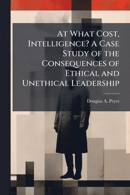 bokomslag At What Cost, Intelligence? A Case Study of the Consequences of Ethical and Unethical Leadership