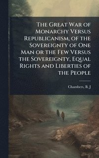 bokomslag The Great War of Monarchy Versus Republicanism, of the Sovereignty of One Man or the Few Versus the Sovereignty, Equal Rights and Liberties of the Peo