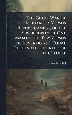bokomslag The Great War of Monarchy Versus Republicanism, of the Sovereignty of One Man or the Few Versus the Sovereignty, Equal Rights and Liberties of the Peo