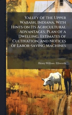 bokomslag Valley of the Upper Wabash, Indiana, With Hints on Its Agricultural Advantages; Plan of a Dwelling, Estimates of Cultivation, and Notices of Labor-saving Machines