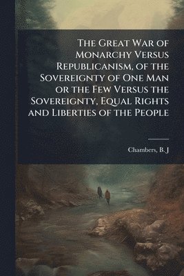 bokomslag The Great War of Monarchy Versus Republicanism, of the Sovereignty of One Man or the Few Versus the Sovereignty, Equal Rights and Liberties of the Peo
