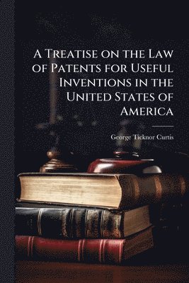 George Ticknor 1812-1894 Curtis, George Ticknor Curtis - Treatise on the Law of Patents for Useful Inventions in the United States of America, Häftad