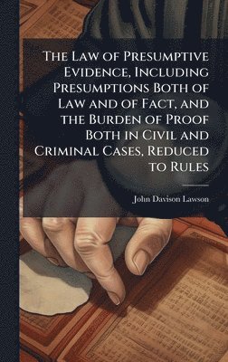 Law of Presumptive Evidence, Including Presumptions Both of Law and of Fact, and the Burden of Proof Both in Civil and Criminal Cases, Reduced to Rules