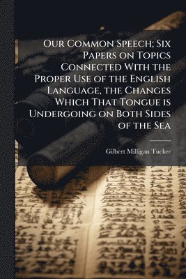 Our Common Speech; Six Papers on Topics Connected With the Proper Use of the English Language, the Changes Which That Tongue is Undergoing on Both Sides of the Sea