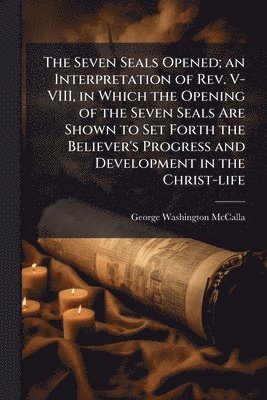 bokomslag The Seven Seals Opened; an Interpretation of Rev. V-VIII, in Which the Opening of the Seven Seals Are Shown to Set Forth the Believer's Progress and D