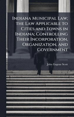 Indiana Municipal Law; the Law Applicable to Cities and Towns in Indiana; Controlling Their Incorporation, Organization, and Government