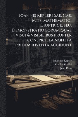 Ioannis Kepleri Sae. Cae. Mtis. mathematici Dioptrice, seu, Demonstratio eorum quae visui & visibilibus propter conspicilla non ita pridem inventa accidunt