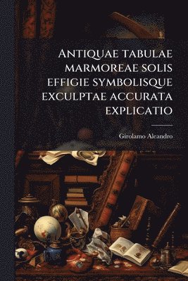 Girolamo 1574-1629 Aleandro, Girolamo Aleandro - Antiquae tabulae marmoreae solis effigie symbolisque exculptae accurata explicatio, Häftad