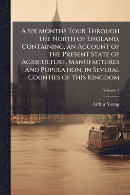 Six Months Tour Through the North of England, Containing, an Account of the Present State of Agriculture, Manufactures and Population, in Several Counties of This Kingdom