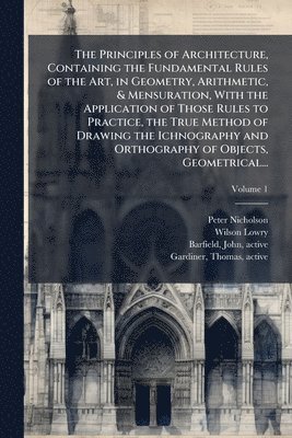 Peter 1765-1844 Nicholson, Wilson 1762-1824 Lowry - Principles of Architecture, Containing the Fundamental Rules of the Art, in Geometry, Arithmetic, & Mensuration, With the Application of Those Rules to Practice, the True Method of Drawing the Ichnography and Orthography of Objects, Geometrical..., Häftad