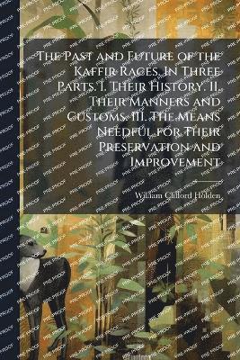 Past and Future of the Kaffir Races. In Three Parts. I. Their History. II. Their Manners and Customs. III. The Means Needful for Their Preservation and Improvement