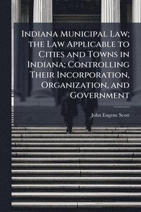 bokomslag Indiana Municipal Law; the Law Applicable to Cities and Towns in Indiana; Controlling Their Incorporation, Organization, and Government