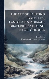 bokomslag The Art of Painting Portraits, Landscapes, Animals, Draperies, Satins, &c. in Oil Colours