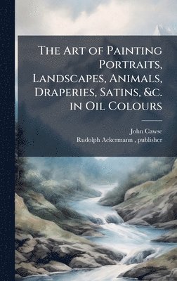 bokomslag The Art of Painting Portraits, Landscapes, Animals, Draperies, Satins, &c. in Oil Colours