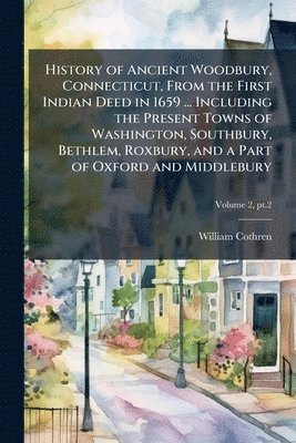 History of Ancient Woodbury, Connecticut, From the First Indian Deed in 1659 ... Including the Present Towns of Washington, Southbury, Bethlem, Roxbury, and a Part of Oxford and Middlebury