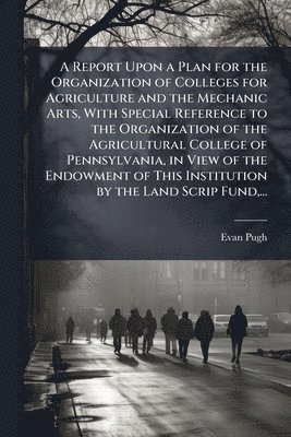 Report Upon a Plan for the Organization of Colleges for Agriculture and the Mechanic Arts, With Special Reference to the Organization of the Agricultural College of Pennsylvania, in View of the Endowment of This Institution by the Land Scrip Fund, ...