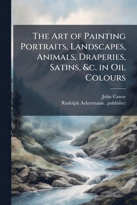 John 1779-1862 Cawse, John Cawse - Art of Painting Portraits, Landscapes, Animals, Draperies, Satins, &c. in Oil Colours, Häftad