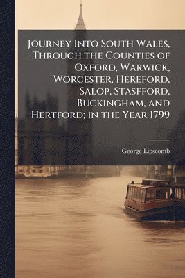 Journey Into South Wales, Through the Counties of Oxford, Warwick, Worcester, Hereford, Salop, Stasfford, Buckingham, and Hertford; in the Year 1799