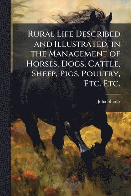 Rural Life Described and Illustrated, in the Management of Horses, Dogs, Cattle, Sheep, Pigs, Poultry, Etc. Etc.