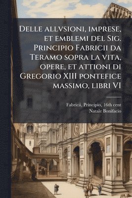 Delle allvsioni, imprese, et emblemi del Sig. Principio Fabricii da Teramo sopra la vita, opere, et attioni di Gregorio XIII pontefice massimo, libri VI