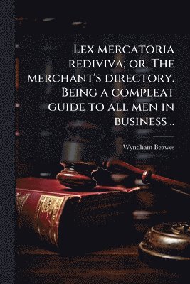 Lex mercatoria rediviva; or, The merchant's directory. Being a compleat guide to all men in business ..
