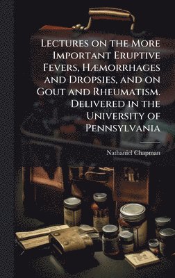 Lectures on the More Important Eruptive Fevers, HÃ]morrhages and Dropsies, and on Gout and Rheumatism. Delivered in the University of Pennsylvania