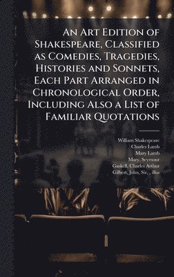 Art Edition of Shakespeare, Classified as Comedies, Tragedies, Histories and Sonnets, Each Part Arranged in Chronological Order, Including Also a List of Familiar Quotations