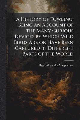 History of Fowling; Being an Account of the Many Curious Devices by Which Wild Birds Are or Have Been Captured in Different Parts of the World