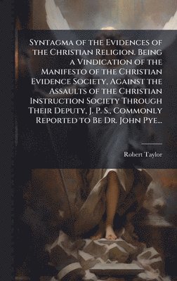 Syntagma of the Evidences of the Christian Religion. Being a Vindication of the Manifesto of the Christian Evidence Society, Against the Assaults of the Christian Instruction Society Through Their Deputy, J. P. S., Commonly Reported to Be Dr. John Pye...