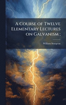 Course of Twelve Elementary Lectures on Galvanism;