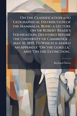 Richard 1804-1892 Owen, Richard Owen - On the Classification and Geographical Distribution of the Mammalia, Being a Lecture on Sir Robert Reade's Foundation, Delivered Before the University of Cambridge ... May 10, 1859. To Which is Added an Appendix "On the Gorilla," and "On the Extinction..., Häftad