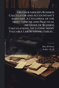 bokomslag Orton & Sadler's Business Calculator and Accountant's Assistant. A Cyclopdia of the Most Concise and Practical Methods of Business Calculations, Including Many Valuable Labor-saving Tables ..