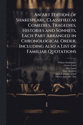 An Art Edition of Shakespeare, Classified as Comedies, Tragedies, Histories and Sonnets, Each Part Arranged in Chronological Order, Including Also a L