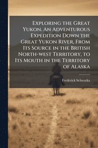 bokomslag Exploring the Great Yukon. An Adventurous Expedition Down the Great Yukon River, From Its Source in the British North-west Territory, to Its Mouth in the Territory of Alaska