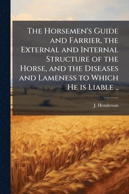 J Henderson - Horsemen's Guide and Farrier, the External and Internal Structure of the Horse, and the Diseases and Lameness to Which He is Liable .., Häftad