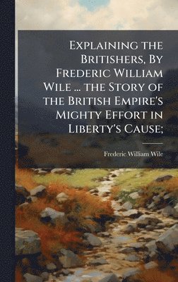 Explaining the Britishers, By Frederic William Wile ... the Story of the British Empire's Mighty Effort in Liberty's Cause;