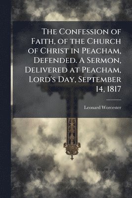 Confession of Faith, of the Church of Christ in Peacham, Defended. A Sermon, Delivered at Peacham, Lord's Day, September 14, 1817