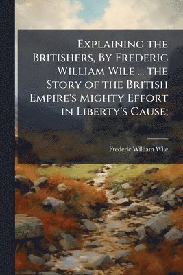 Explaining the Britishers, By Frederic William Wile ... the Story of the British Empire's Mighty Effort in Liberty's Cause;