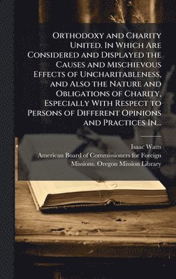 Orthodoxy and Charity United. In Which Are Considered and Displayed the Causes and Mischievous Effects of Uncharitableness, and Also the Nature and Obligations of Charity, Especially With Respect to Persons of Different Opinions and Practices In...